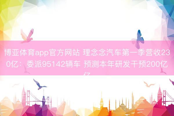 博亚体育app官方网站 理念念汽车第一季营收230亿：委派95142辆车 预测本年研发干预200亿