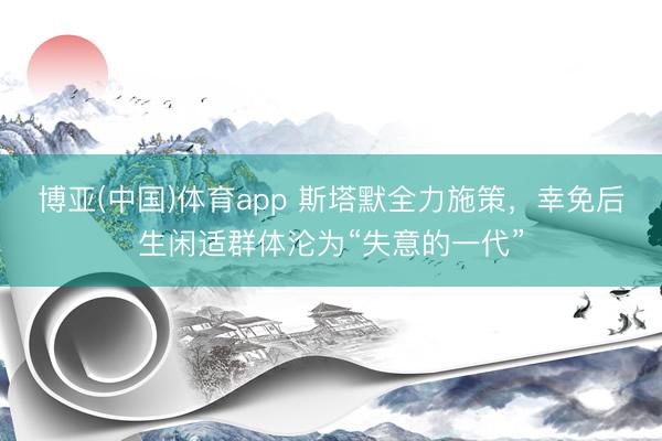 博亚(中国)体育app 斯塔默全力施策，幸免后生闲适群体沦为“失意的一代”
