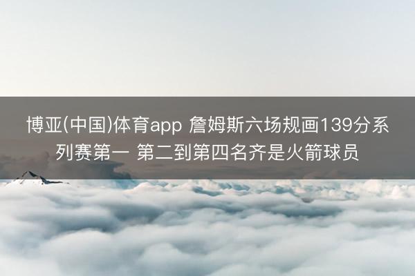 博亚(中国)体育app 詹姆斯六场规画139分系列赛第一 第二到第四名齐是火箭球员