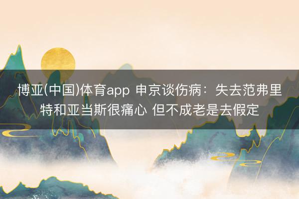 博亚(中国)体育app 申京谈伤病：失去范弗里特和亚当斯很痛心 但不成老是去假定