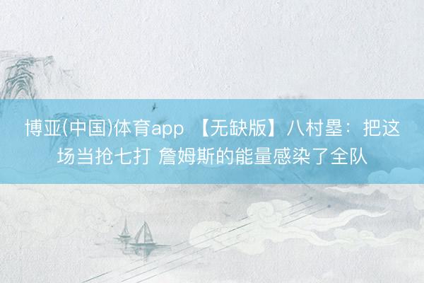 博亚(中国)体育app 【无缺版】八村塁：把这场当抢七打 詹姆斯的能量感染了全队