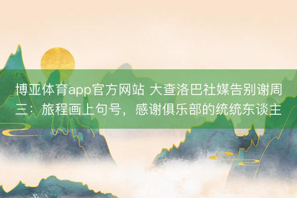 博亚体育app官方网站 大查洛巴社媒告别谢周三：旅程画上句号，感谢俱乐部的统统东谈主