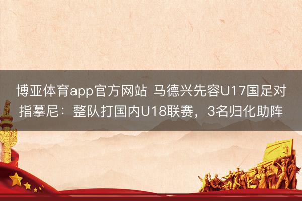 博亚体育app官方网站 马德兴先容U17国足对指摹尼：整队打国内U18联赛，3名归化助阵