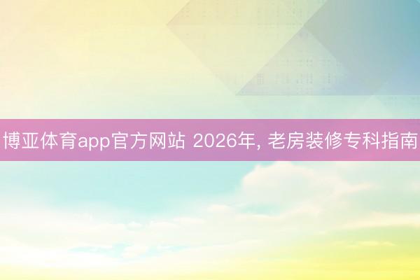 博亚体育app官方网站 2026年， 老房装修专科指南