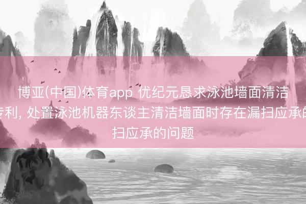 博亚(中国)体育app 优纪元恳求泳池墙面清洁要领专利， 处置泳池机器东谈主清洁墙面时存在漏扫应承的问题