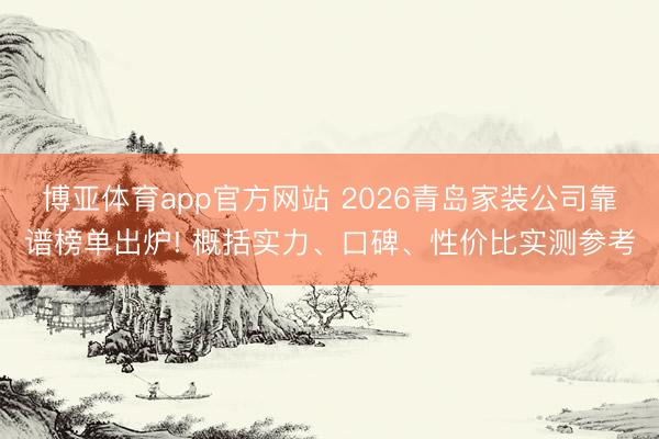 博亚体育app官方网站 2026青岛家装公司靠谱榜单出炉! 概括实力、口碑、性价比实测参考