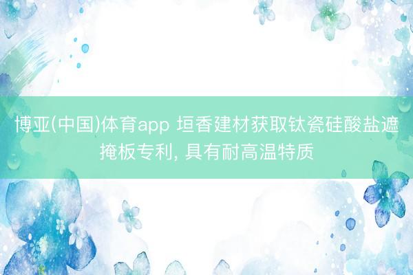 博亚(中国)体育app 垣香建材获取钛瓷硅酸盐遮掩板专利， 具有耐高温特质