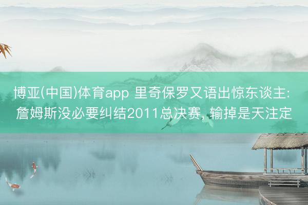 博亚(中国)体育app 里奇保罗又语出惊东谈主: 詹姆斯没必要纠结2011总决赛， 输掉是天注定