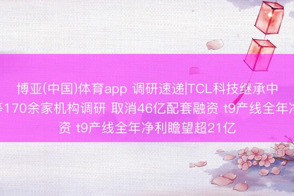 博亚(中国)体育app 调研速递|TCL科技继承中英东说念主寿等170余家机构调研 取消46亿配套融资 t9产线全年净利瞻望超21亿