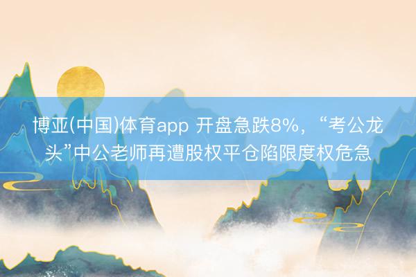 博亚(中国)体育app 开盘急跌8%，“考公龙头”中公老师再遭股权平仓陷限度权危急
