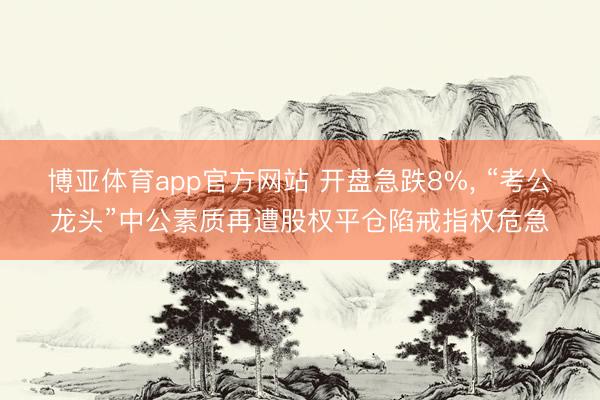 博亚体育app官方网站 开盘急跌8%， “考公龙头”中公素质再遭股权平仓陷戒指权危急