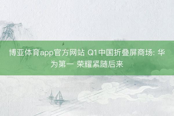 博亚体育app官方网站 Q1中国折叠屏商场: 华为第一 荣耀紧随后来