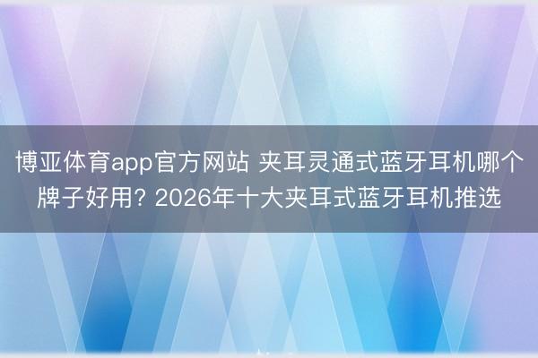 博亚体育app官方网站 夹耳灵通式蓝牙耳机哪个牌子好用? 2026年十大夹耳式蓝牙耳机推选