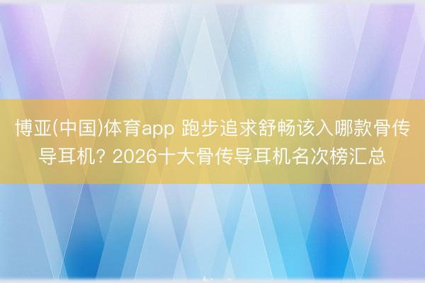 博亚(中国)体育app 跑步追求舒畅该入哪款骨传导耳机? 2026十大骨传导耳机名次榜汇总