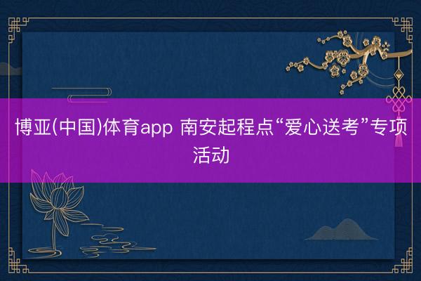博亚(中国)体育app 南安起程点“爱心送考”专项活动