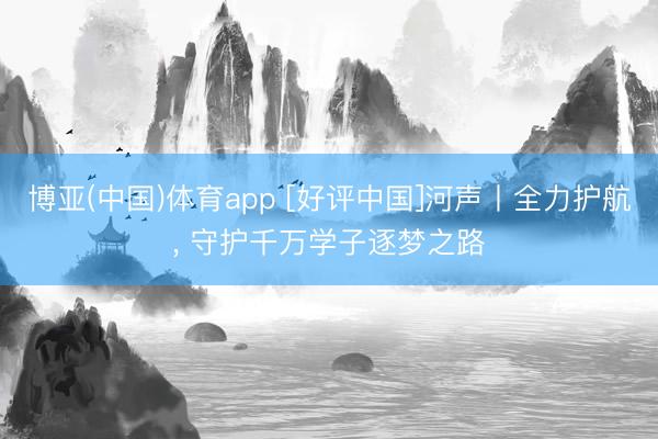 博亚(中国)体育app [好评中国]河声丨全力护航， 守护千万学子逐梦之路