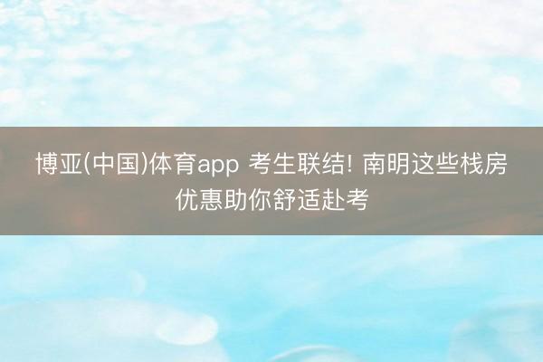 博亚(中国)体育app 考生联结! 南明这些栈房优惠助你舒适赴考