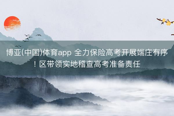 博亚(中国)体育app 全力保险高考开展端庄有序! 区带领实地稽查高考准备责任