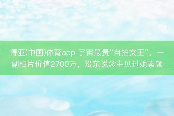 博亚(中国)体育app 宇宙最贵“自拍女王”，一副相片价值2700万，没东说念主见过她素颜