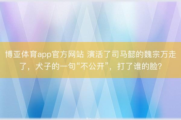 博亚体育app官方网站 演活了司马懿的魏宗万走了，犬子的一句“不公开”，打了谁的脸？