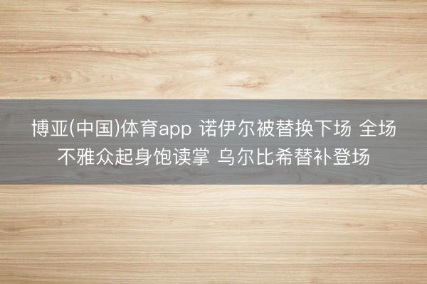 博亚(中国)体育app 诺伊尔被替换下场 全场不雅众起身饱读掌 乌尔比希替补登场