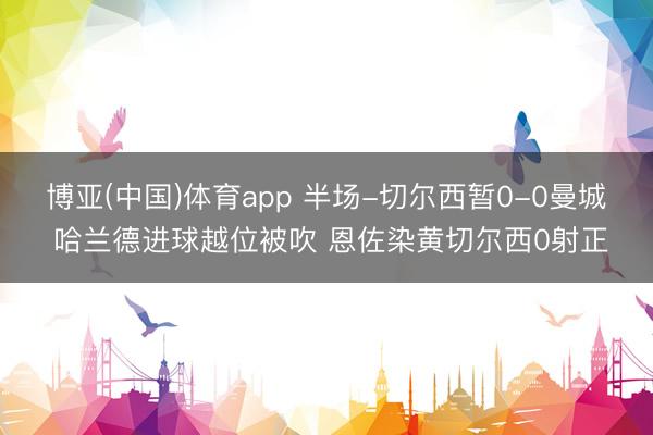 博亚(中国)体育app 半场-切尔西暂0-0曼城 哈兰德进球越位被吹 恩佐染黄切尔西0射正