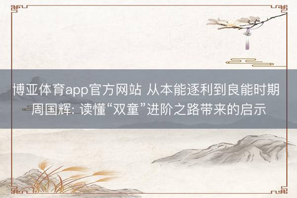博亚体育app官方网站 从本能逐利到良能时期 周国辉: 读懂“双童”进阶之路带来的启示