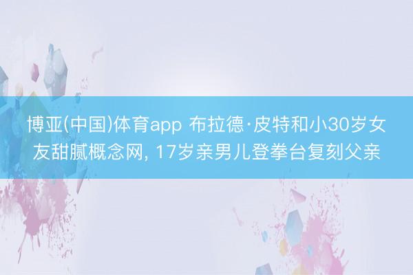 博亚(中国)体育app 布拉德·皮特和小30岁女友甜腻概念网， 17岁亲男儿登拳台复刻父亲