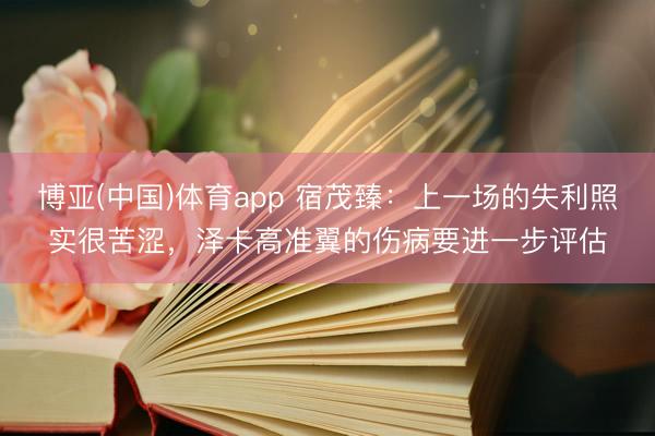 博亚(中国)体育app 宿茂臻：上一场的失利照实很苦涩，泽卡高准翼的伤病要进一步评估