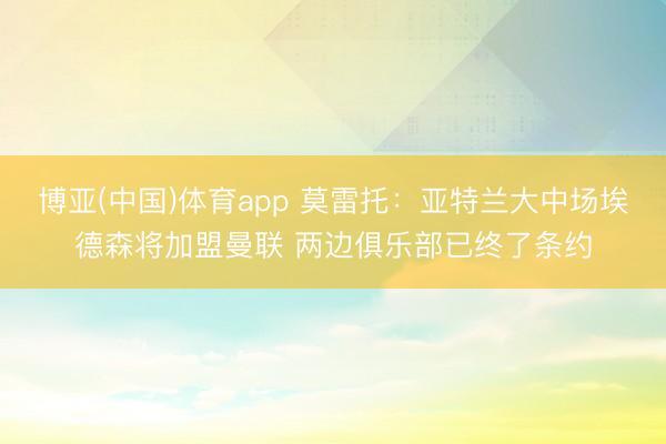 博亚(中国)体育app 莫雷托：亚特兰大中场埃德森将加盟曼联 两边俱乐部已终了条约