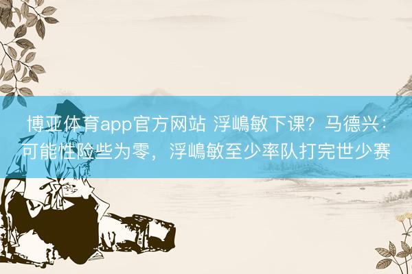 博亚体育app官方网站 浮嶋敏下课？马德兴：可能性险些为零，浮嶋敏至少率队打完世少赛