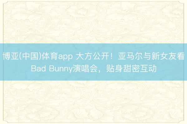 博亚(中国)体育app 大方公开！亚马尔与新女友看Bad Bunny演唱会，贴身甜密互动
