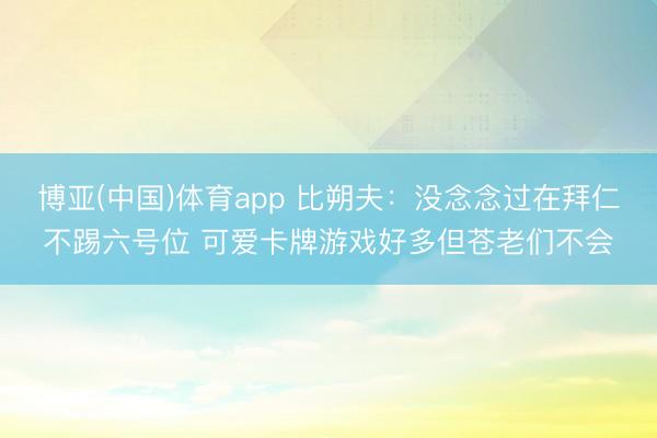 博亚(中国)体育app 比朔夫：没念念过在拜仁不踢六号位 可爱卡牌游戏好多但苍老们不会
