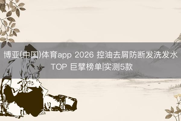 博亚(中国)体育app 2026 控油去屑防断发洗发水 TOP 巨擘榜单|实测5款