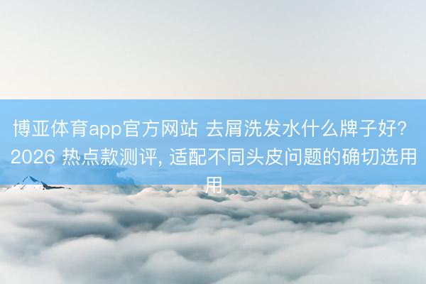 博亚体育app官方网站 去屑洗发水什么牌子好? 2026 热点款测评， 适配不同头皮问题的确切选用