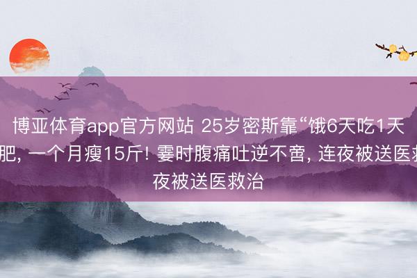 博亚体育app官方网站 25岁密斯靠“饿6天吃1天”减肥， 一个月瘦15斤! 霎时腹痛吐逆不啻， 连夜被送医救治