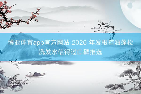 博亚体育app官方网站 2026 年发根控油蓬松洗发水信得过口碑推选