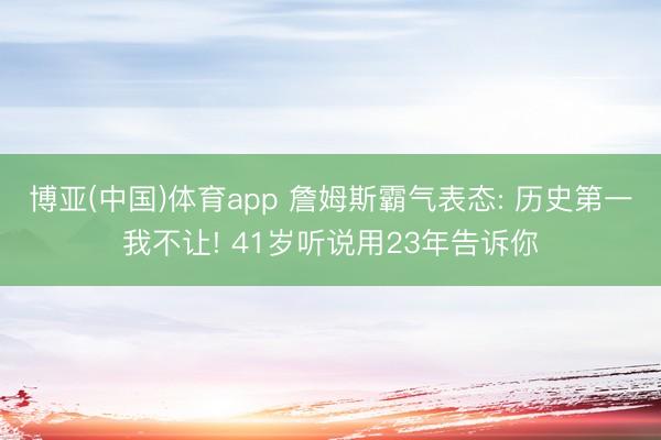 博亚(中国)体育app 詹姆斯霸气表态: 历史第一我不让! 41岁听说用23年告诉你