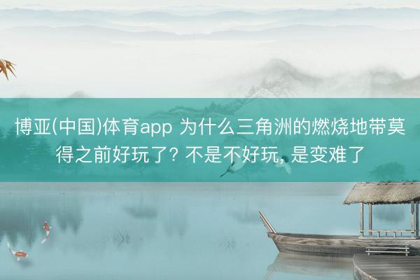 博亚(中国)体育app 为什么三角洲的燃烧地带莫得之前好玩了? 不是不好玩， 是变难了