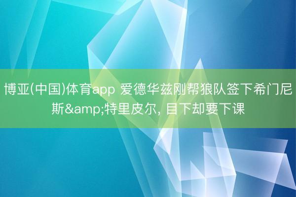 博亚(中国)体育app 爱德华兹刚帮狼队签下希门尼斯&特里皮尔， 目下却要下课