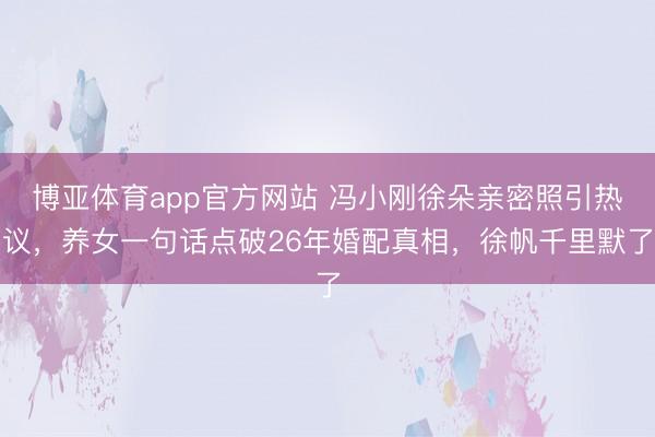博亚体育app官方网站 冯小刚徐朵亲密照引热议，养女一句话点破26年婚配真相，徐帆千里默了