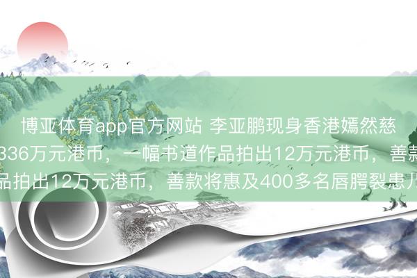 博亚体育app官方网站 李亚鹏现身香港嫣然慈善晚宴，现场共筹得336万元港币，一幅书道作品拍出12万元港币，善款将惠及400多名唇腭裂患儿