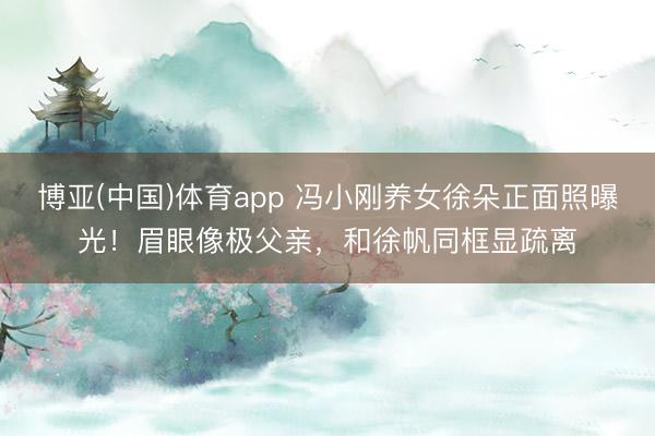 博亚(中国)体育app 冯小刚养女徐朵正面照曝光！眉眼像极父亲，和徐帆同框显疏离