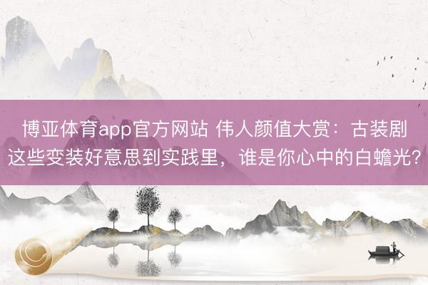 博亚体育app官方网站 伟人颜值大赏：古装剧这些变装好意思到实践里，谁是你心中的白蟾光？