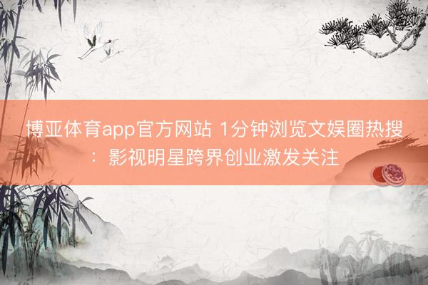 博亚体育app官方网站 1分钟浏览文娱圈热搜：影视明星跨界创业激发关注