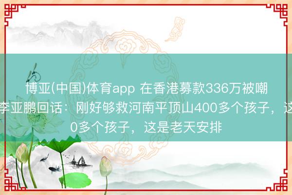 博亚(中国)体育app 在香港募款336万被嘲“太寒酸”，李亚鹏回话：刚好够救河南平顶山400多个孩子，这是老天安排