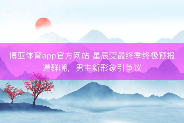 博亚体育app官方网站 星辰变最终季终极预报遭群嘲，男主新形象引争议
