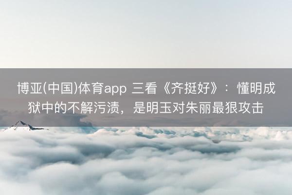 博亚(中国)体育app 三看《齐挺好》：懂明成狱中的不解污渍，是明玉对朱丽最狠攻击