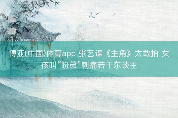 博亚(中国)体育app 张艺谋《主角》太敢拍 女孩叫“盼弟”刺痛若干东谈主