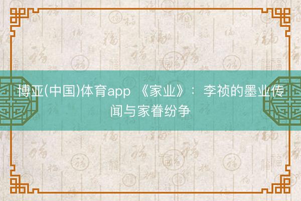 博亚(中国)体育app 《家业》:李祯的墨业传闻与家眷纷争